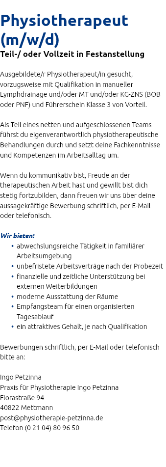  Physiotherapeut (m/w/d) Teil-/ oder Vollzeit in Festanstellung Ausgebildete/r Physiotherapeut/in gesucht, vorzugsweise mit Qualifikation in manueller Lymphdrainage und/oder MT und/oder KG-ZNS (BOB oder PNF) und Führerschein Klasse 3 von Vorteil. Als Teil eines netten und aufgeschlossenen Teams führst du eigenverantwortlich physiotherapeutische Behandlungen durch und setzt deine Fachkenntnisse und Kompetenzen im Arbeitsalltag um. Wenn du kommunikativ bist, Freude an der therapeutischen Arbeit hast und gewillt bist dich stetig fortzubilden, dann freuen wir uns über deine aussagekräftige Bewerbung schriftlich, per E-Mail oder telefonisch. Wir bieten: abwechslungsreiche Tätigkeit in familiärer Arbeitsumgebung unbefristete Arbeitsverträge nach der Probezeit finanzielle und zeitliche Unterstützung bei externen Weiterbildungen moderne Ausstattung der Räume Empfangsteam für einen organisierten Tagesablauf ein attraktives Gehalt, je nach Qualifikation Bewerbungen schriftlich, per E-Mail oder telefonisch bitte an: Ingo Petzinna Praxis für Physiotherapie Ingo Petzinna Florastraße 94 40822 Mettmann post@physiotherapie-petzinna.de Telefon (0 21 04) 80 96 50 